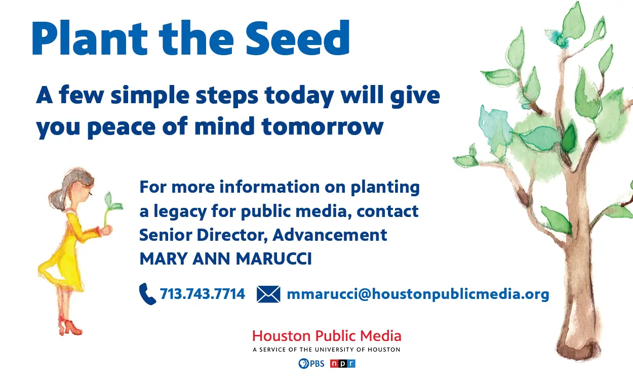 Plant the Seed. A few simple steps today will give you peace of mind tomorrow. For more information on planting a legacy for public media, contact Senior Director, Advancement MARY ANN MARUCCI. 713.743.7714 mmarucci@houstonpublicmedia.org